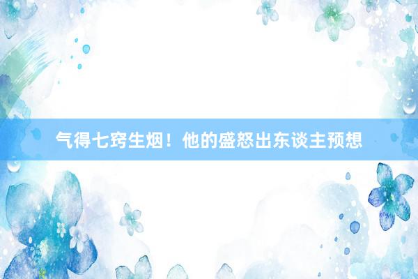 气得七窍生烟！他的盛怒出东谈主预想